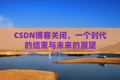CSDN博客关闭，一个时代的结束与未来的展望